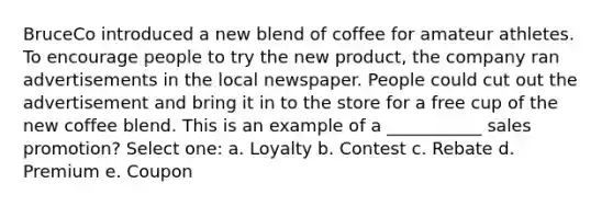 BruceCo introduced a new blend of coffee for amateur athletes. To encourage people to try the new product, the company ran advertisements in the local newspaper. People could cut out the advertisement and bring it in to the store for a free cup of the new coffee blend. This is an example of a ___________ sales promotion? Select one: a. Loyalty b. Contest c. Rebate d. Premium e. Coupon