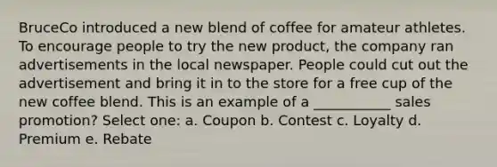 BruceCo introduced a new blend of coffee for amateur athletes. To encourage people to try the new product, the company ran advertisements in the local newspaper. People could cut out the advertisement and bring it in to the store for a free cup of the new coffee blend. This is an example of a ___________ sales promotion? Select one: a. Coupon b. Contest c. Loyalty d. Premium e. Rebate