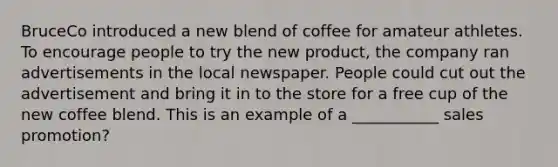 BruceCo introduced a new blend of coffee for amateur athletes. To encourage people to try the new product, the company ran advertisements in the local newspaper. People could cut out the advertisement and bring it in to the store for a free cup of the new coffee blend. This is an example of a ___________ sales promotion?