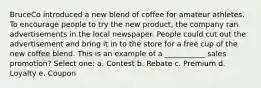 BruceCo introduced a new blend of coffee for amateur athletes. To encourage people to try the new product, the company ran advertisements in the local newspaper. People could cut out the advertisement and bring it in to the store for a free cup of the new coffee blend. This is an example of a ___________ sales promotion? Select one: a. Contest b. Rebate c. Premium d. Loyalty e. Coupon