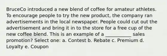 BruceCo introduced a new blend of coffee for amateur athletes. To encourage people to try the new product, the company ran advertisements in the local newspaper. People could cut out the advertisement and bring it in to the store for a free cup of the new coffee blend. This is an example of a ___________ sales promotion? Select one: a. Contest b. Rebate c. Premium d. Loyalty e. Coupon