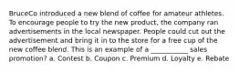 BruceCo introduced a new blend of coffee for amateur athletes. To encourage people to try the new product, the company ran advertisements in the local newspaper. People could cut out the advertisement and bring it in to the store for a free cup of the new coffee blend. This is an example of a ___________ sales promotion? a. Contest b. Coupon c. Premium d. Loyalty e. Rebate