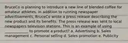 BruceCo is planning to introduce a new line of blended coffee for amateur athletes. In addition to running newspaper advertisements, BruceCo wrote a press release describing the new product and its benefits. The press release was sent to local newspapers television stations. This is an example of using _____________ to promote a product? a. Advertising b. Sales management c. Personal selling d. Sales promotion e. Publicity