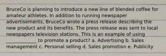 BruceCo is planning to introduce a new line of blended coffee for amateur athletes. In addition to running newspaper advertisements, BruceCo wrote a press release describing the new product and its benefits. The press release was sent to local newspapers television stations. This is an example of using _____________ to promote a product? a. Advertising b. Sales management c. Personal selling d. Sales promotion e. Publicity