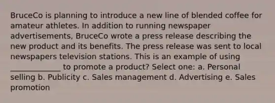 BruceCo is planning to introduce a new line of blended coffee for amateur athletes. In addition to running newspaper advertisements, BruceCo wrote a press release describing the new product and its benefits. The press release was sent to local newspapers television stations. This is an example of using _____________ to promote a product? Select one: a. Personal selling b. Publicity c. Sales management d. Advertising e. Sales promotion