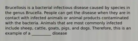 Brucellosis is a bacterial infectious disease caused by species in the genus Brucella. People can get the disease when they are in contact with infected animals or animal products contaminated with the bacteria. Animals that are most commonly infected include sheep, cattle, goats, pigs, and dogs. Therefore, this is an example of a __________ disease