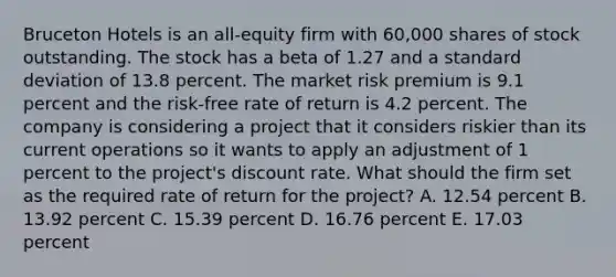 Bruceton Hotels is an all-equity firm with 60,000 shares of stock outstanding. The stock has a beta of 1.27 and a standard deviation of 13.8 percent. The market risk premium is 9.1 percent and the risk-free rate of return is 4.2 percent. The company is considering a project that it considers riskier than its current operations so it wants to apply an adjustment of 1 percent to the project's discount rate. What should the firm set as the required rate of return for the project? A. 12.54 percent B. 13.92 percent C. 15.39 percent D. 16.76 percent E. 17.03 percent