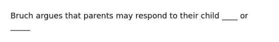 Bruch argues that parents may respond to their child ____ or _____