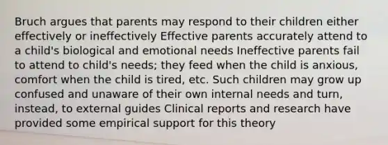 Bruch argues that parents may respond to their children either effectively or ineffectively Effective parents accurately attend to a child's biological and emotional needs Ineffective parents fail to attend to child's needs; they feed when the child is anxious, comfort when the child is tired, etc. Such children may grow up confused and unaware of their own internal needs and turn, instead, to external guides Clinical reports and research have provided some empirical support for this theory