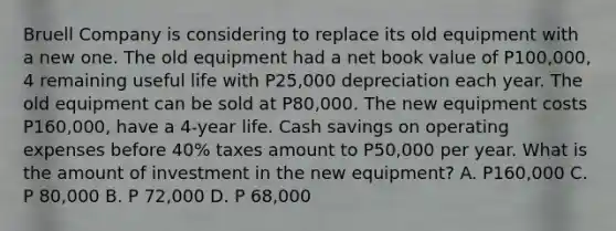 Bruell Company is considering to replace its old equipment with a new one. The old equipment had a net book value of P100,000, 4 remaining useful life with P25,000 depreciation each year. The old equipment can be sold at P80,000. The new equipment costs P160,000, have a 4-year life. Cash savings on operating expenses before 40% taxes amount to P50,000 per year. What is the amount of investment in the new equipment? A. P160,000 C. P 80,000 B. P 72,000 D. P 68,000