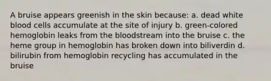 A bruise appears greenish in the skin because: a. dead white blood cells accumulate at the site of injury b. green-colored hemoglobin leaks from the bloodstream into the bruise c. the heme group in hemoglobin has broken down into biliverdin d. bilirubin from hemoglobin recycling has accumulated in the bruise