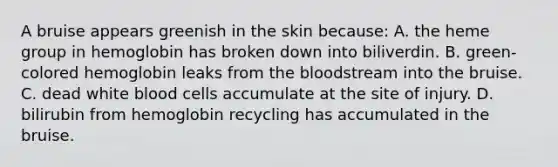 A bruise appears greenish in the skin because: A. the heme group in hemoglobin has broken down into biliverdin. B. green-colored hemoglobin leaks from the bloodstream into the bruise. C. dead white blood cells accumulate at the site of injury. D. bilirubin from hemoglobin recycling has accumulated in the bruise.