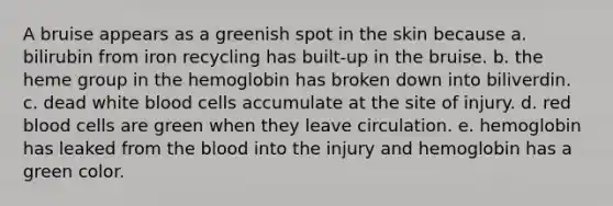 A bruise appears as a greenish spot in the skin because a. bilirubin from iron recycling has built-up in the bruise. b. the heme group in the hemoglobin has broken down into biliverdin. c. dead white blood cells accumulate at the site of injury. d. red blood cells are green when they leave circulation. e. hemoglobin has leaked from the blood into the injury and hemoglobin has a green color.