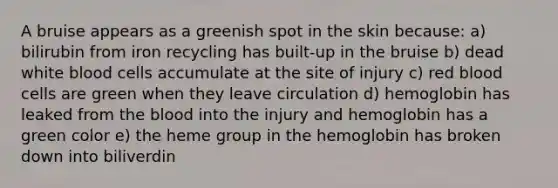 A bruise appears as a greenish spot in the skin because: a) bilirubin from iron recycling has built-up in the bruise b) dead white blood cells accumulate at the site of injury c) red blood cells are green when they leave circulation d) hemoglobin has leaked from the blood into the injury and hemoglobin has a green color e) the heme group in the hemoglobin has broken down into biliverdin