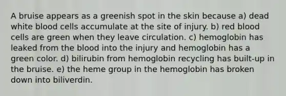 A bruise appears as a greenish spot in the skin because a) dead white blood cells accumulate at the site of injury. b) red blood cells are green when they leave circulation. c) hemoglobin has leaked from the blood into the injury and hemoglobin has a green color. d) bilirubin from hemoglobin recycling has built-up in the bruise. e) the heme group in the hemoglobin has broken down into biliverdin.