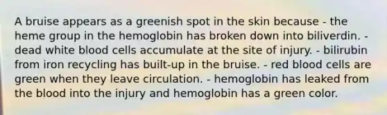 A bruise appears as a greenish spot in the skin because - the heme group in the hemoglobin has broken down into biliverdin. - dead white blood cells accumulate at the site of injury. - bilirubin from iron recycling has built-up in the bruise. - red blood cells are green when they leave circulation. - hemoglobin has leaked from the blood into the injury and hemoglobin has a green color.