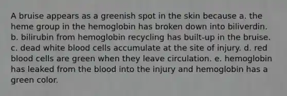 A bruise appears as a greenish spot in the skin because a. the heme group in the hemoglobin has broken down into biliverdin. b. bilirubin from hemoglobin recycling has built-up in the bruise. c. dead white blood cells accumulate at the site of injury. d. red blood cells are green when they leave circulation. e. hemoglobin has leaked from the blood into the injury and hemoglobin has a green color.