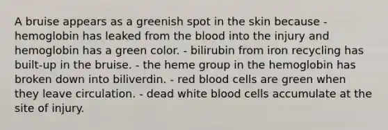 A bruise appears as a greenish spot in the skin because - hemoglobin has leaked from the blood into the injury and hemoglobin has a green color. - bilirubin from iron recycling has built-up in the bruise. - the heme group in the hemoglobin has broken down into biliverdin. - red blood cells are green when they leave circulation. - dead white blood cells accumulate at the site of injury.