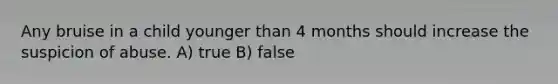 Any bruise in a child younger than 4 months should increase the suspicion of abuse. A) true B) false