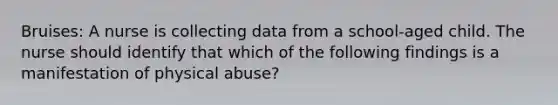 Bruises: A nurse is collecting data from a school-aged child. The nurse should identify that which of the following findings is a manifestation of physical abuse?