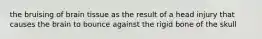the bruising of brain tissue as the result of a head injury that causes the brain to bounce against the rigid bone of the skull
