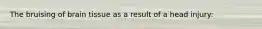 The bruising of brain tissue as a result of a head injury: