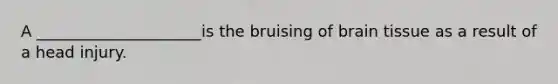 A _____________________is the bruising of brain tissue as a result of a head injury.