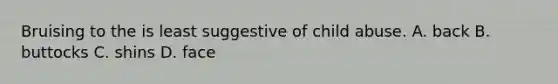 Bruising to the is least suggestive of child abuse. A. back B. buttocks C. shins D. face
