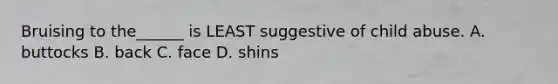 Bruising to the______ is LEAST suggestive of child abuse. A. buttocks B. back C. face D. shins