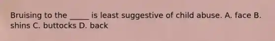 Bruising to the _____ is least suggestive of child abuse. A. face B. shins C. buttocks D. back