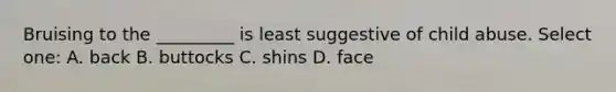 Bruising to the _________ is least suggestive of child abuse. Select one: A. back B. buttocks C. shins D. face