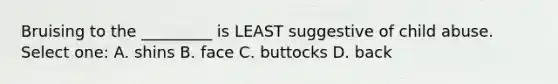 Bruising to the _________ is LEAST suggestive of child abuse. Select one: A. shins B. face C. buttocks D. back