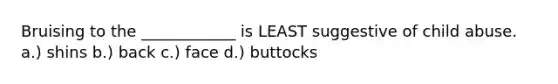 Bruising to the ____________ is LEAST suggestive of child abuse. a.) shins b.) back c.) face d.) buttocks