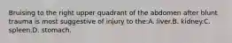 Bruising to the right upper quadrant of the abdomen after blunt trauma is most suggestive of injury to the:A. liver.B. kidney.C. spleen.D. stomach.