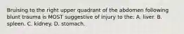 Bruising to the right upper quadrant of the abdomen following blunt trauma is MOST suggestive of injury to the: A. liver. B. spleen. C. kidney. D. stomach.