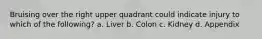 Bruising over the right upper quadrant could indicate injury to which of the following? a. Liver b. Colon c. Kidney d. Appendix