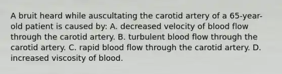 A bruit heard while auscultating the carotid artery of a 65-year-old patient is caused by: A. decreased velocity of blood flow through the carotid artery. B. turbulent blood flow through the carotid artery. C. rapid blood flow through the carotid artery. D. increased viscosity of blood.