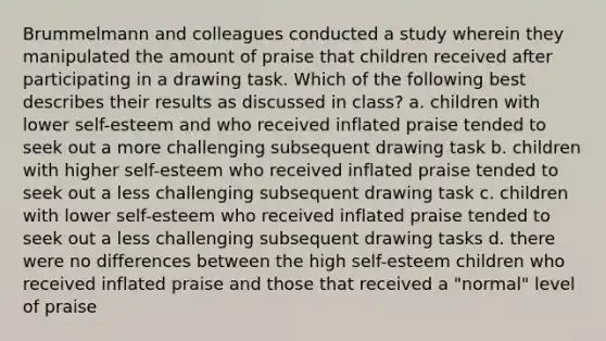 Brummelmann and colleagues conducted a study wherein they manipulated the amount of praise that children received after participating in a drawing task. Which of the following best describes their results as discussed in class? a. children with lower self-esteem and who received inflated praise tended to seek out a more challenging subsequent drawing task b. children with higher self-esteem who received inflated praise tended to seek out a less challenging subsequent drawing task c. children with lower self-esteem who received inflated praise tended to seek out a less challenging subsequent drawing tasks d. there were no differences between the high self-esteem children who received inflated praise and those that received a "normal" level of praise