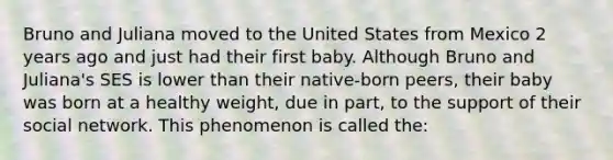 Bruno and Juliana moved to the United States from Mexico 2 years ago and just had their first baby. Although Bruno and Juliana's SES is lower than their native-born peers, their baby was born at a healthy weight, due in part, to the support of their social network. This phenomenon is called the: