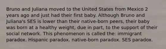 Bruno and Juliana moved to the United States from Mexico 2 years ago and just had their first baby. Although Bruno and Juliana's SES is lower than their native-born peers, their baby was born at a healthy weight, due in part, to the support of their social network. This phenomenon is called the: immigrant paradox. Hispanic paradox. native-born paradox. SES paradox.