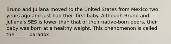 Bruno and Juliana moved to the United States from Mexico two years ago and just had their first baby. Although Bruno and Juliana's SES is lower than that of their native-born peers, their baby was born at a healthy weight. This phenomenon is called the _____ paradox.