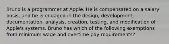 Bruno is a programmer at Apple. He is compensated on a salary basis, and he is engaged in the design, development, documentation, analysis, creation, testing, and modification of Apple's systems. Bruno has which of the following exemptions from minimum wage and overtime pay requirements?