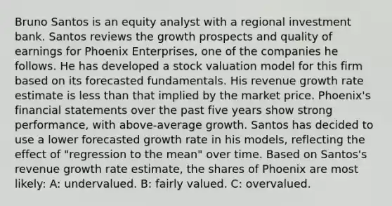 Bruno Santos is an equity analyst with a regional investment bank. Santos reviews the growth prospects and quality of earnings for Phoenix Enterprises, one of the companies he follows. He has developed a stock valuation model for this firm based on its forecasted fundamentals. His revenue growth rate estimate is less than that implied by the market price. Phoenix's financial statements over the past five years show strong performance, with above-average growth. Santos has decided to use a lower forecasted growth rate in his models, reflecting the effect of "regression to the mean" over time. Based on Santos's revenue growth rate estimate, the shares of Phoenix are most likely: A: undervalued. B: fairly valued. C: overvalued.