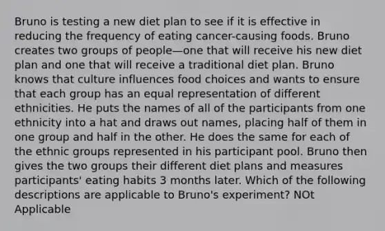 Bruno is testing a new diet plan to see if it is effective in reducing the frequency of eating cancer-causing foods. Bruno creates two groups of people—one that will receive his new diet plan and one that will receive a traditional diet plan. Bruno knows that culture influences food choices and wants to ensure that each group has an equal representation of different ethnicities. He puts the names of all of the participants from one ethnicity into a hat and draws out names, placing half of them in one group and half in the other. He does the same for each of the ethnic groups represented in his participant pool. Bruno then gives the two groups their different diet plans and measures participants' eating habits 3 months later. Which of the following descriptions are applicable to Bruno's experiment? NOt Applicable