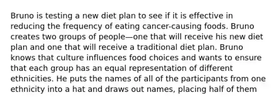 Bruno is testing a new diet plan to see if it is effective in reducing the frequency of eating cancer-causing foods. Bruno creates two groups of people—one that will receive his new diet plan and one that will receive a traditional diet plan. Bruno knows that culture influences food choices and wants to ensure that each group has an equal representation of different ethnicities. He puts the names of all of the participants from one ethnicity into a hat and draws out names, placing half of them