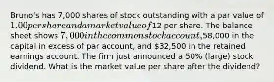 Bruno's has 7,000 shares of stock outstanding with a par value of 1.00 per share and a market value of12 per share. The balance sheet shows 7,000 in the common stock account,58,000 in the capital in excess of par account, and 32,500 in the retained earnings account. The firm just announced a 50% (large) stock dividend. What is the market value per share after the dividend?