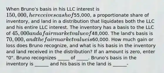 When Bruno's basis in his LLC interest is 150,000, he receives cash of55,000, a proportionate share of inventory, and land in a distribution that liquidates both the LLC and his entire LLC interest. The inventory has a basis to the LLC of 45,000 and a fair market value of48,000. The land's basis is 70,000, and the fair market value is60,000. How much gain or loss does Bruno recognize, and what is his basis in the inventory and land received in the distribution? If an amount is zero, enter "0". Bruno recognizes _____ of _____. Bruno's basis in the inventory is ______ and his basis in the land is ______-