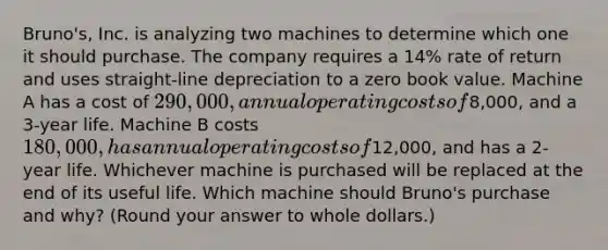 Bruno's, Inc. is analyzing two machines to determine which one it should purchase. The company requires a 14% rate of return and uses straight-line depreciation to a zero book value. Machine A has a cost of 290,000, annual operating costs of8,000, and a 3-year life. Machine B costs 180,000, has annual operating costs of12,000, and has a 2-year life. Whichever machine is purchased will be replaced at the end of its useful life. Which machine should Bruno's purchase and why? (Round your answer to whole dollars.)