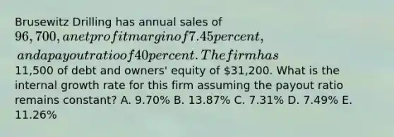 Brusewitz Drilling has annual sales of 96,700, a net profit margin of 7.45 percent, and a payout ratio of 40 percent. The firm has11,500 of debt and owners' equity of 31,200. What is the internal growth rate for this firm assuming the payout ratio remains constant? A. 9.70% B. 13.87% C. 7.31% D. 7.49% E. 11.26%