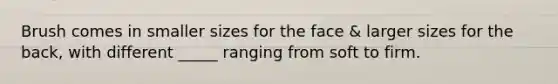 Brush comes in smaller sizes for the face & larger sizes for the back, with different _____ ranging from soft to firm.
